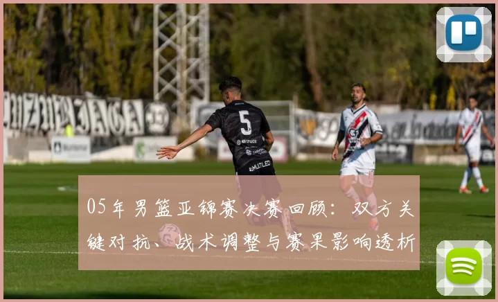 05年男篮亚锦赛决赛回顾:双方关键对抗、战术调整与赛果影响透析