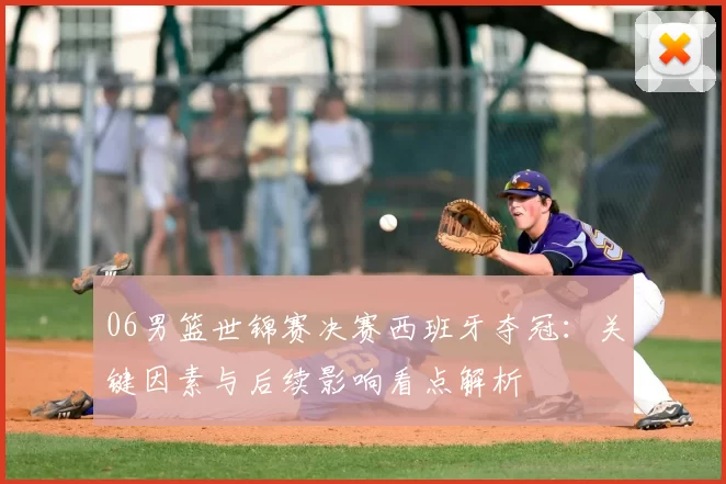 06男篮世锦赛决赛西班牙夺冠:关键因素与后续影响看点解析