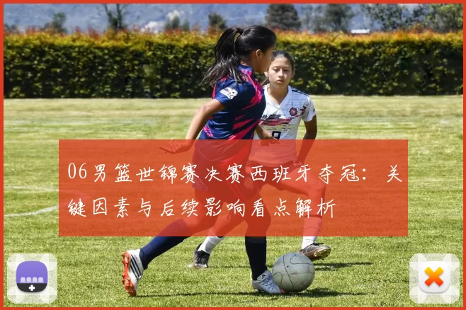 06男篮世锦赛决赛西班牙夺冠:关键因素与后续影响看点解析
