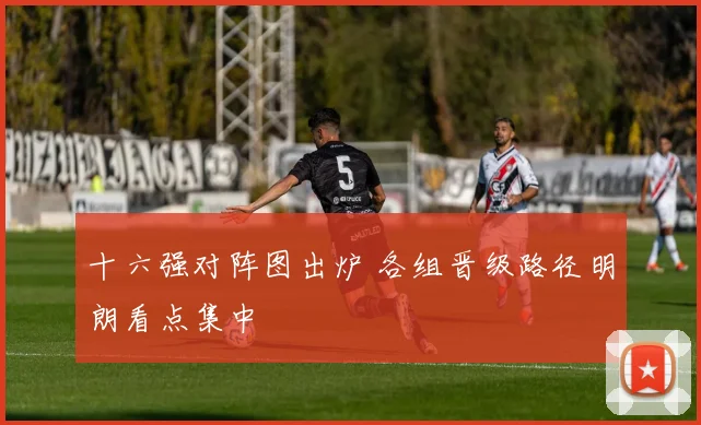 十六强对阵图出炉 各组晋级路径明朗看点集中