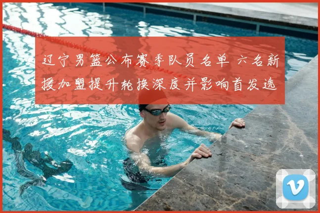 辽宁男篮公布赛季队员名单 六名新援加盟提升轮换深度并影响首发选择