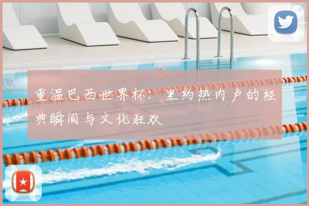 重温巴西世界杯:里约热内卢的经典瞬间与文化狂欢