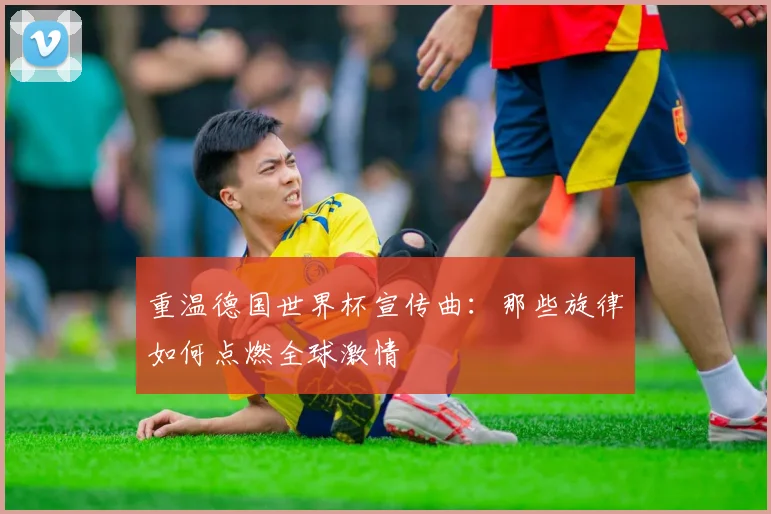 重温德国世界杯宣传曲：那些旋律如何点燃全球激情