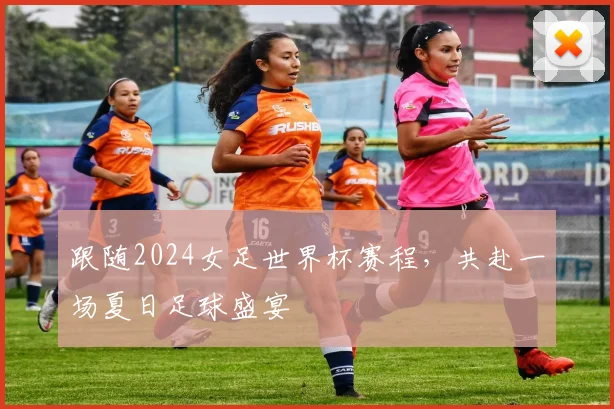 跟随2024女足世界杯赛程，共赴一场夏日足球盛宴