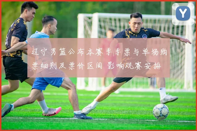 辽宁男篮公布本赛季季票与单场购票细则及票价区间 影响观赛安排