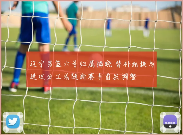 辽宁男篮六号归属揭晓 替补轮换与进攻分工或随新赛季首发调整