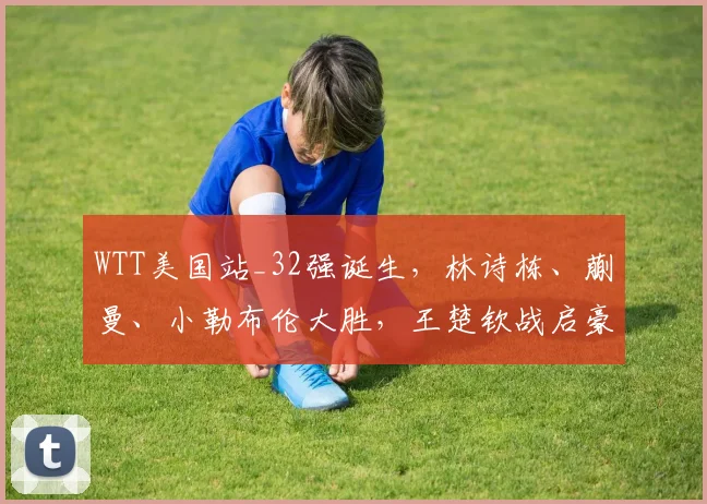 WTT美国站_32强诞生，林诗栋、蒯曼、小勒布伦大胜，王楚钦战启豪