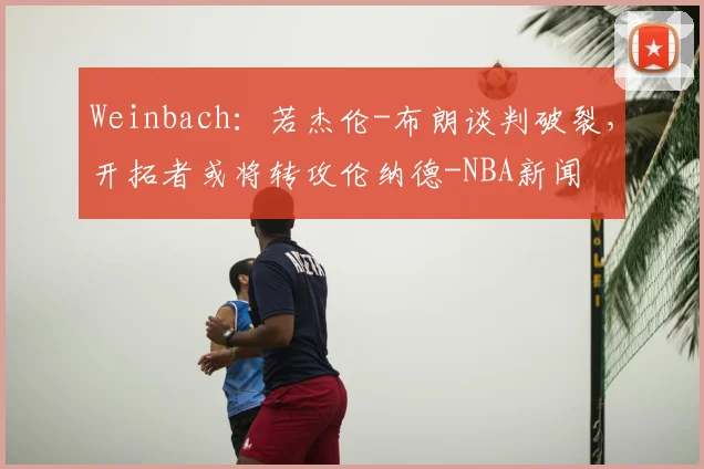 Weinbach:若杰伦-布朗谈判破裂,开拓者或将转攻伦纳德-NBA新闻