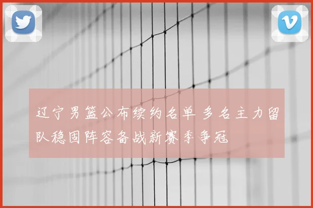 辽宁男篮公布续约名单 多名主力留队稳固阵容备战新赛季争冠