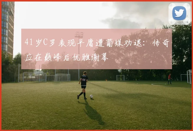 41岁C罗表现平庸遭葡媒劝退:传奇应在巅峰后优雅谢幕
