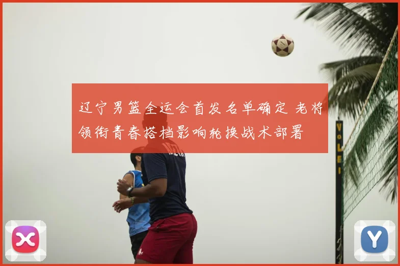 辽宁男篮全运会首发名单确定 老将领衔青春搭档影响轮换战术部署