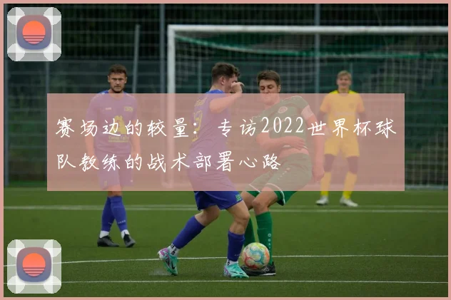 赛场边的较量:专访2022世界杯球队教练的战术部署心路