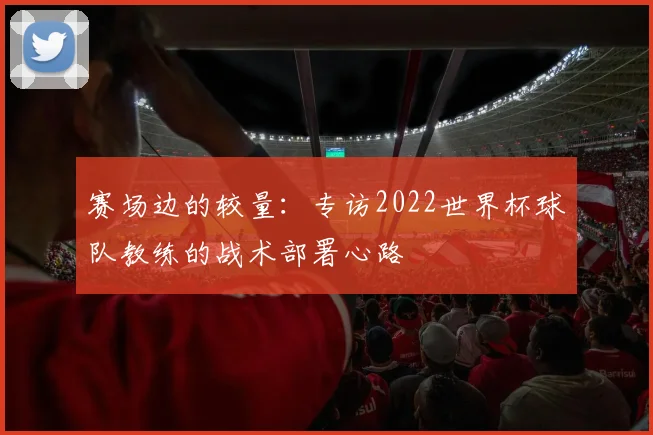 赛场边的较量:专访2022世界杯球队教练的战术部署心路