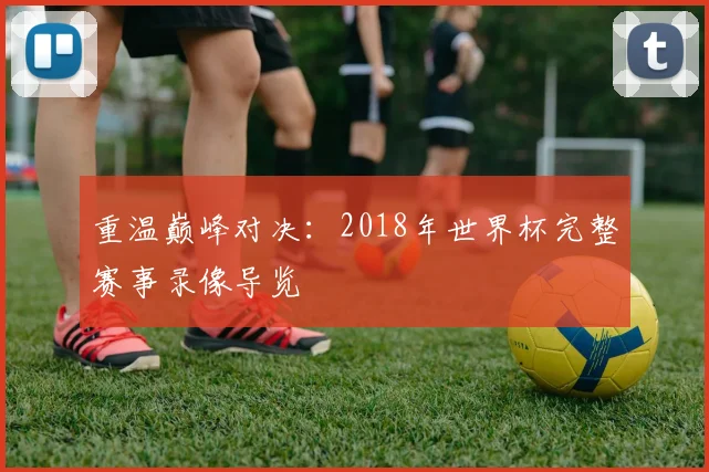 重温巅峰对决：2018年世界杯完整赛事录像导览