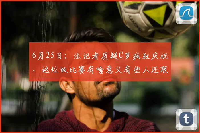 6月25日:法记者质疑C罗疯狂庆祝,这垃圾比赛有啥意义有些人还跟过年似的_法国_世界杯_太烂