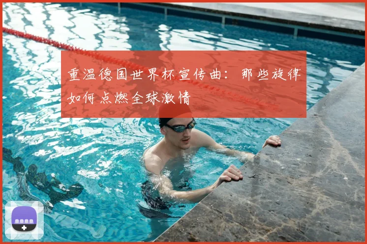 重温德国世界杯宣传曲：那些旋律如何点燃全球激情