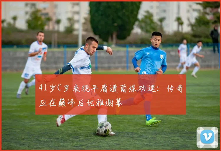 41岁C罗表现平庸遭葡媒劝退:传奇应在巅峰后优雅谢幕