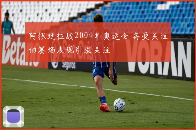 阿根廷征战2004年奥运会 备受关注的赛场表现引发关注
