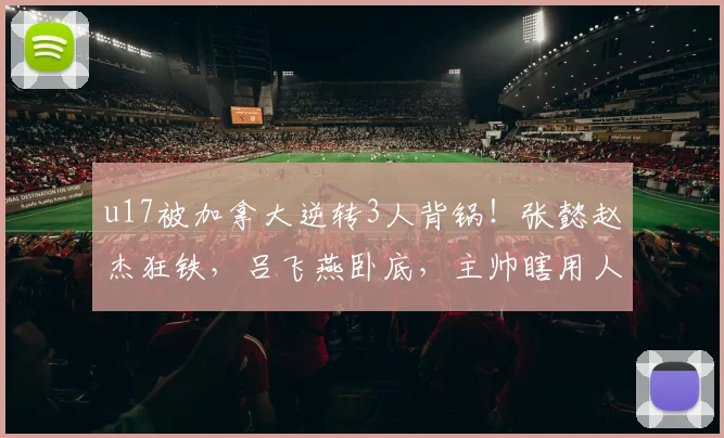 u17被加拿大逆转3人背锅!张懿赵杰狂铁,吕飞燕卧底,主帅瞎用人