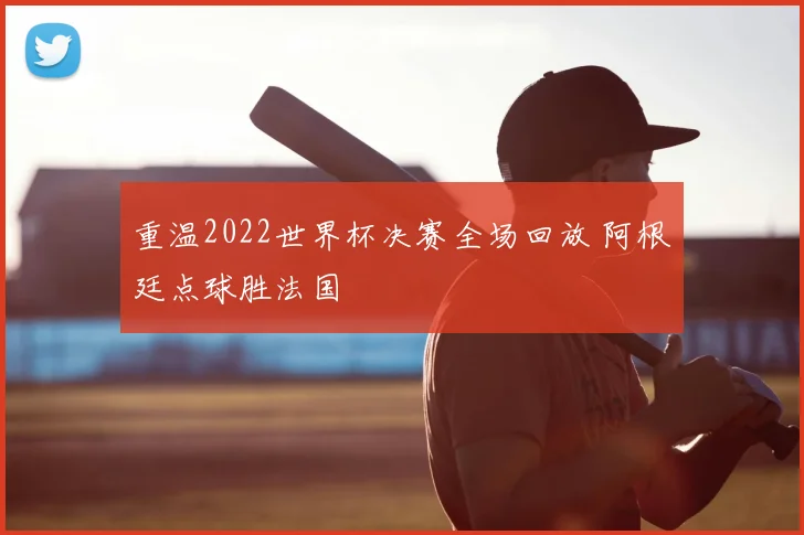 重温2022世界杯决赛全场回放 阿根廷点球胜法国