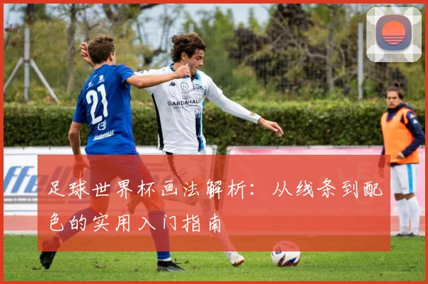 足球世界杯画法解析:从线条到配色的实用入门指南