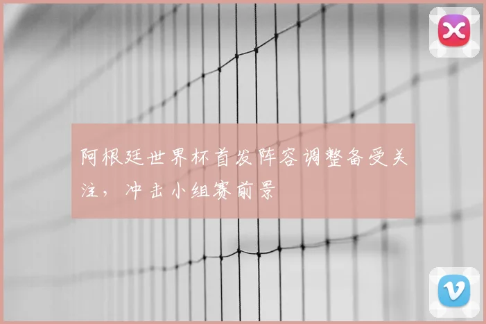 阿根廷世界杯首发阵容调整备受关注，冲击小组赛前景