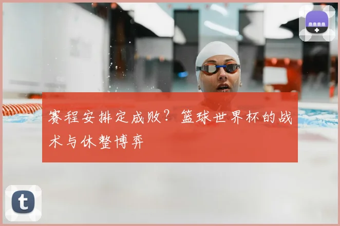 赛程安排定成败?篮球世界杯的战术与休整博弈