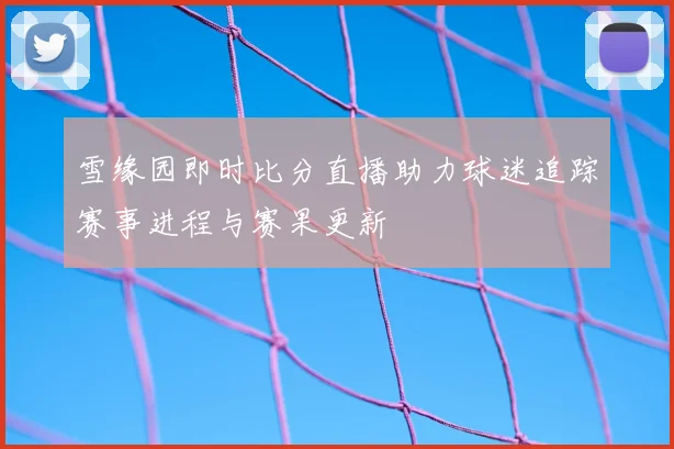 雪缘园即时比分直播助力球迷追踪赛事进程与赛果更新