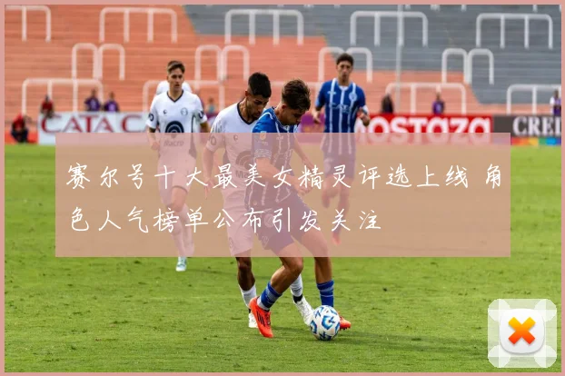 赛尔号十大最美女精灵评选上线 角色人气榜单公布引发关注