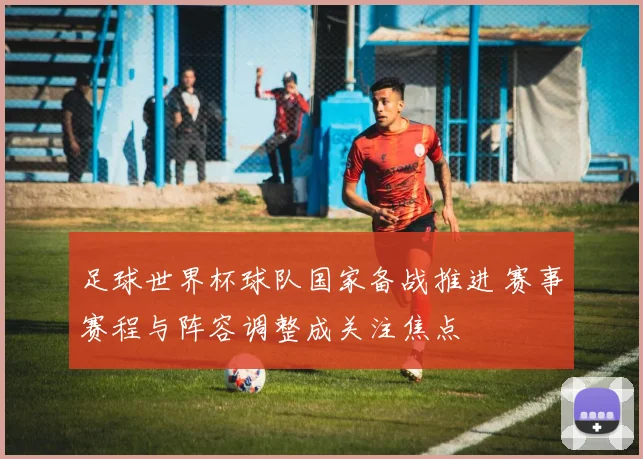 足球世界杯球队国家备战推进 赛事赛程与阵容调整成关注焦点