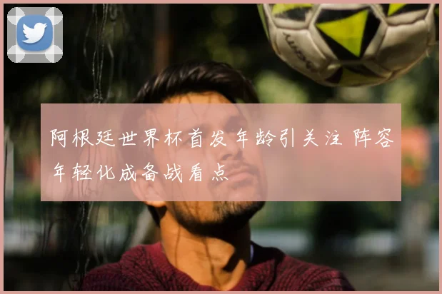 阿根廷世界杯首发年龄引关注 阵容年轻化成备战看点