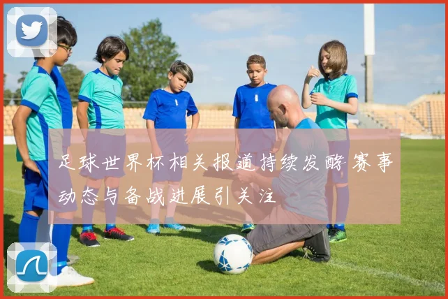 足球世界杯相关报道持续发酵 赛事动态与备战进展引关注