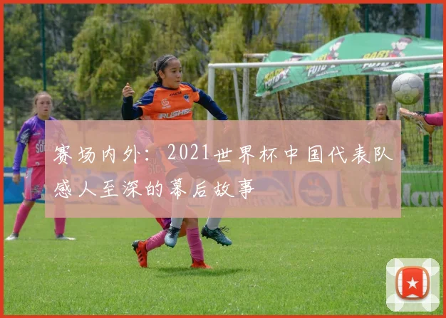 赛场内外:2021世界杯中国代表队感人至深的幕后故事
