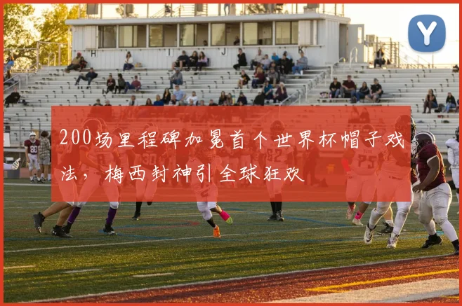 200场里程碑加冕首个世界杯帽子戏法,梅西封神引全球狂欢