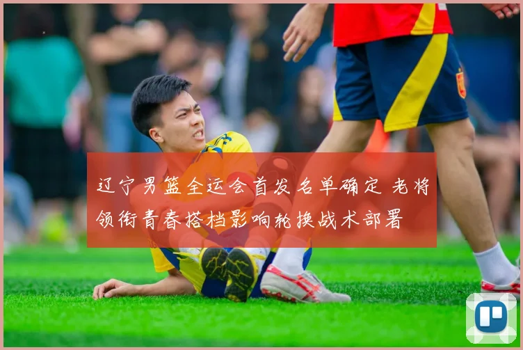 辽宁男篮全运会首发名单确定 老将领衔青春搭档影响轮换战术部署