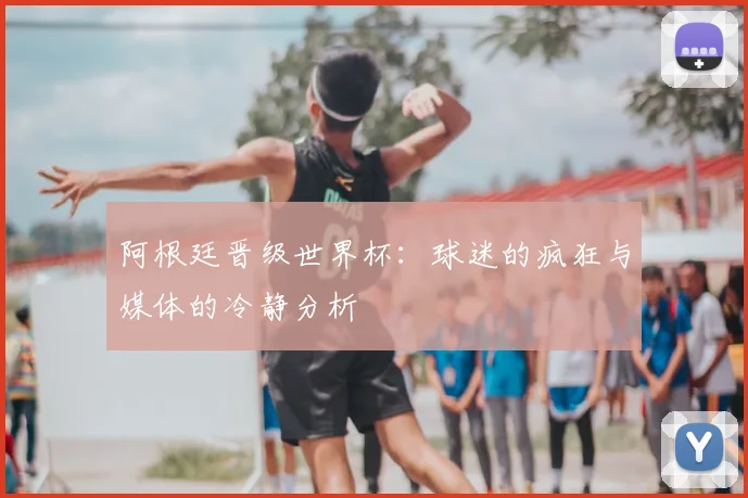 阿根廷晋级世界杯：球迷的疯狂与媒体的冷静分析