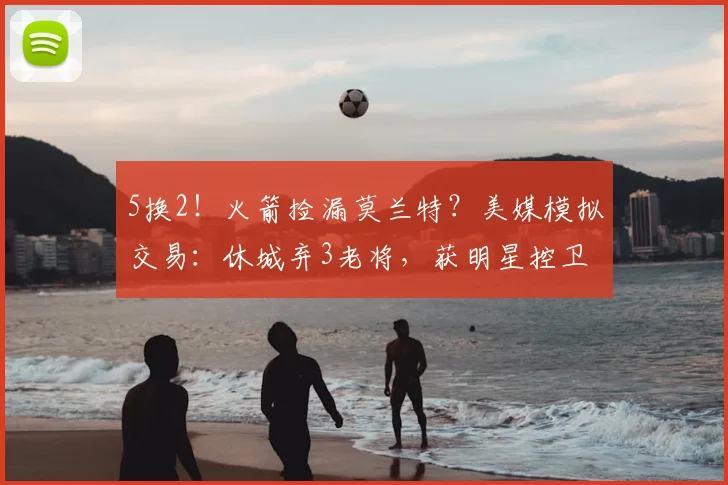 5换2！火箭捡漏莫兰特？美媒模拟交易：休城弃3老将，获明星控卫