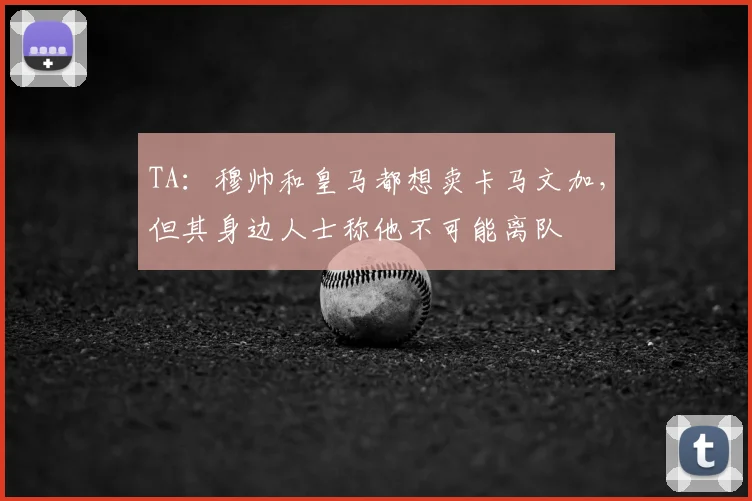 TA:穆帅和皇马都想卖卡马文加,但其身边人士称他不可能离队