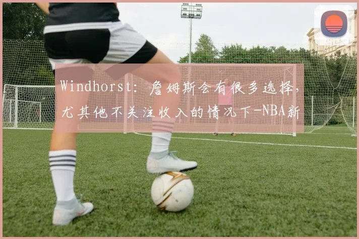 Windhorst：詹姆斯会有很多选择，尤其他不关注收入的情况下-NBA新闻