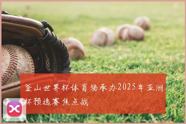 釜山世界杯体育场承办2025年亚洲杯预选赛焦点战