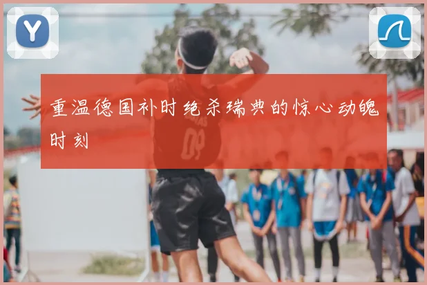 重温德国补时绝杀瑞典的惊心动魄时刻