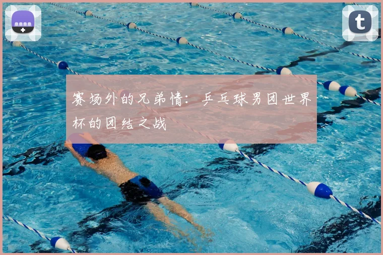 赛场外的兄弟情:乒乓球男团世界杯的团结之战
