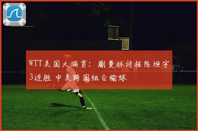 WTT美国大满贯:蒯曼林诗栋陈垣宇3连胜 中美跨国组合输球