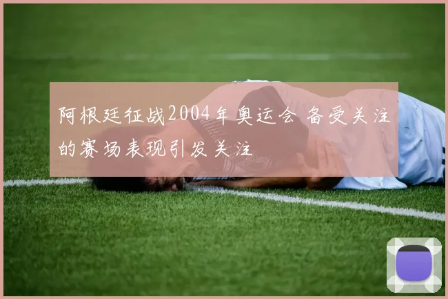 阿根廷征战2004年奥运会 备受关注的赛场表现引发关注