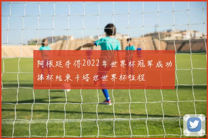 阿根廷夺得2022年世界杯冠军成功捧杯结束卡塔尔世界杯征程