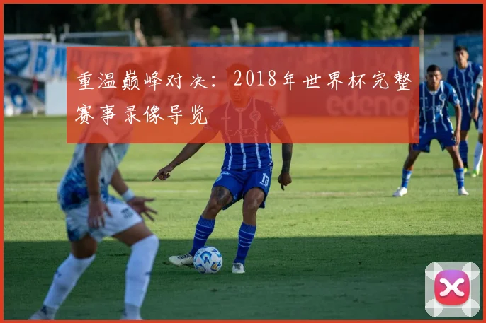 重温巅峰对决：2018年世界杯完整赛事录像导览