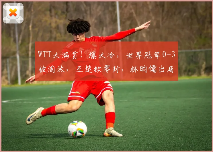 WTT大满贯!爆大冷,世界冠军0-3被淘汰,王楚钦零封,林昀儒出局