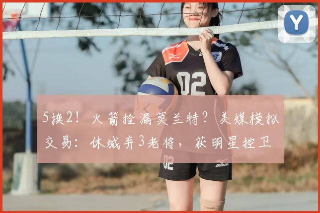 5换2!火箭捡漏莫兰特?美媒模拟交易:休城弃3老将,获明星控卫