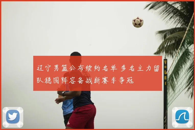 辽宁男篮公布续约名单 多名主力留队稳固阵容备战新赛季争冠