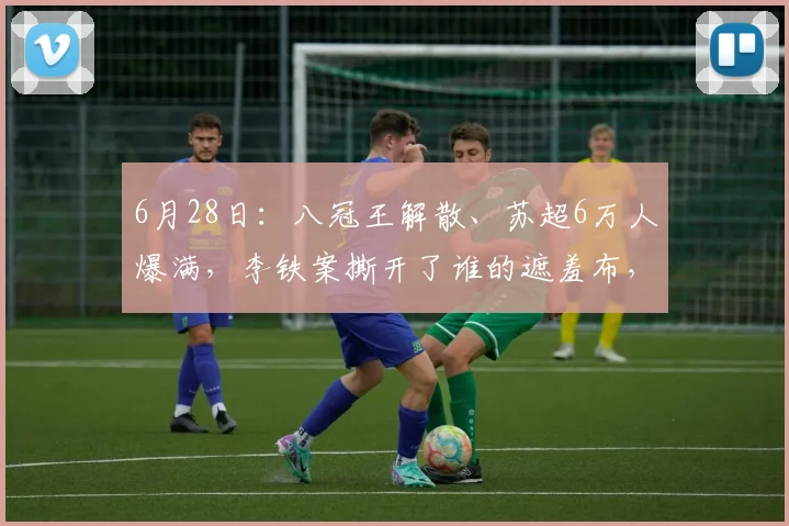 6月28日:八冠王解散、苏超6万人爆满,李铁案撕开了谁的遮羞布,李铁20年刑期背后_足球俱乐部_房地产_球员